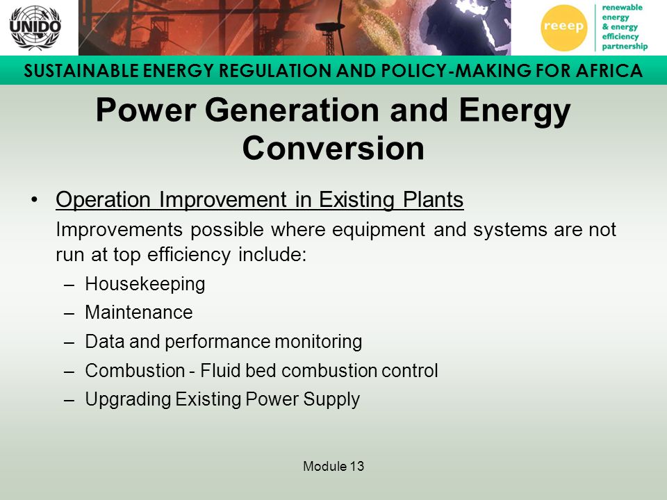 SUSTAINABLE ENERGY REGULATION AND POLICY-MAKING FOR AFRICA Module 13 Power Generation and Energy Conversion Operation Improvement in Existing Plants Improvements possible where equipment and systems are not run at top efficiency include: –Housekeeping –Maintenance –Data and performance monitoring –Combustion - Fluid bed combustion control –Upgrading Existing Power Supply