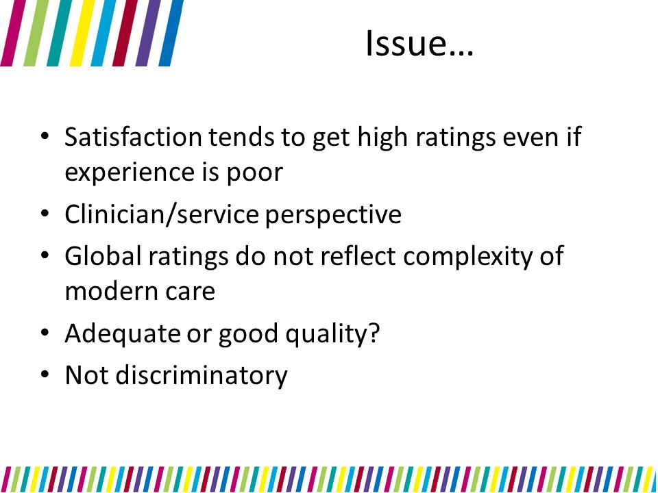 Issue… Satisfaction tends to get high ratings even if experience is poor Clinician/service perspective Global ratings do not reflect complexity of modern care Adequate or good quality.