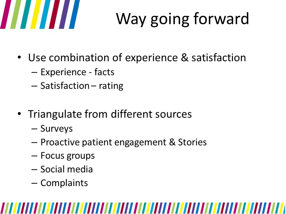 Way going forward Use combination of experience & satisfaction – Experience - facts – Satisfaction – rating Triangulate from different sources – Surveys – Proactive patient engagement & Stories – Focus groups – Social media – Complaints