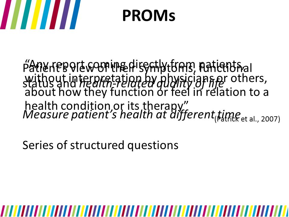 PROMs Any report coming directly from patients, without interpretation by physicians or others, about how they function or feel in relation to a health condition or its therapy (Patrick et al., 2007) Patient’s view of their symptoms, functional status and health-related quality of life Measure patient’s health at different time Series of structured questions