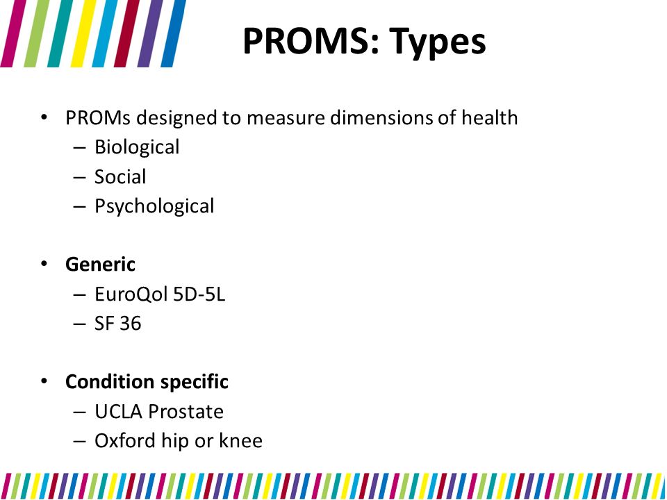 PROMS: Types PROMs designed to measure dimensions of health – Biological – Social – Psychological Generic – EuroQol 5D-5L – SF 36 Condition specific – UCLA Prostate – Oxford hip or knee