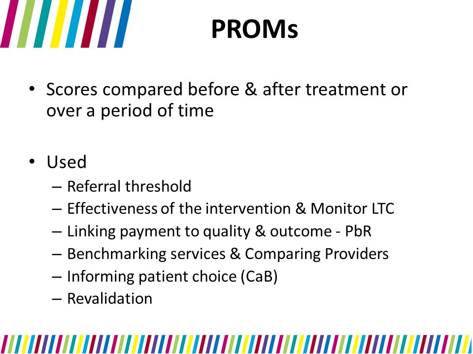 PROMs Scores compared before & after treatment or over a period of time Used – Referral threshold – Effectiveness of the intervention & Monitor LTC – Linking payment to quality & outcome - PbR – Benchmarking services & Comparing Providers – Informing patient choice (CaB) – Revalidation