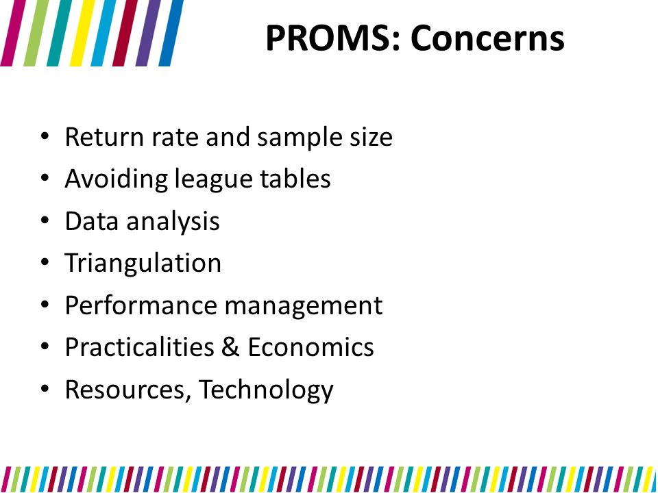 PROMS: Concerns Return rate and sample size Avoiding league tables Data analysis Triangulation Performance management Practicalities & Economics Resources, Technology