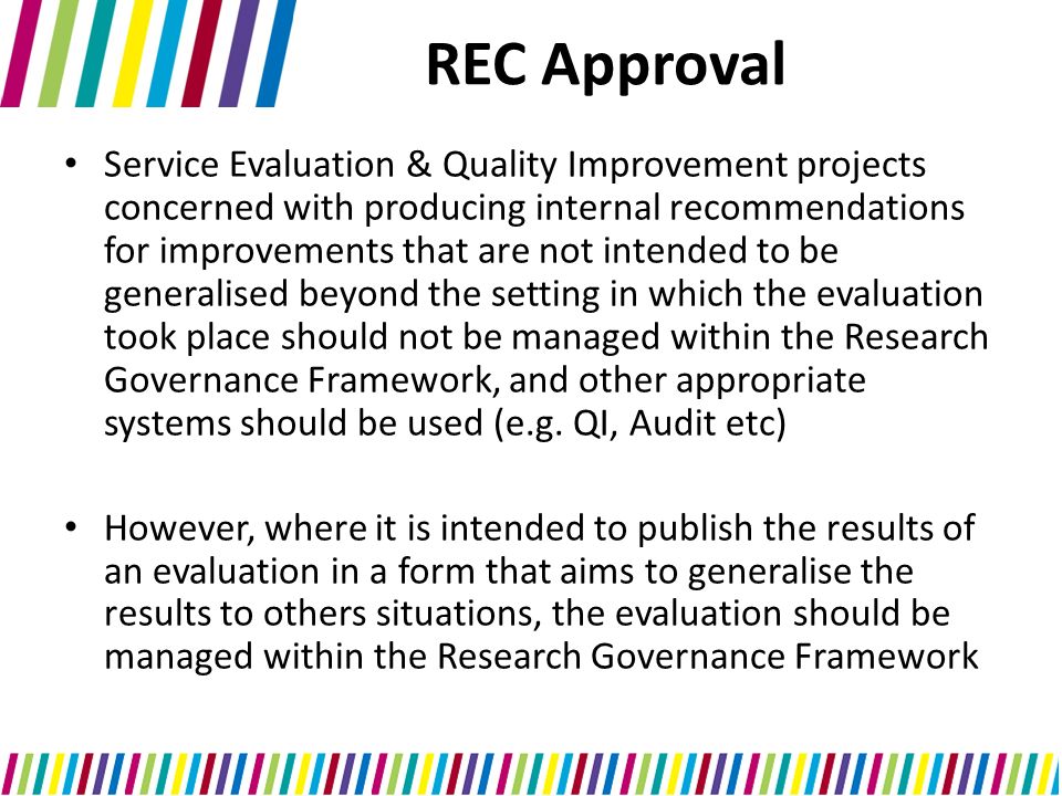Service Evaluation & Quality Improvement projects concerned with producing internal recommendations for improvements that are not intended to be generalised beyond the setting in which the evaluation took place should not be managed within the Research Governance Framework, and other appropriate systems should be used (e.g.