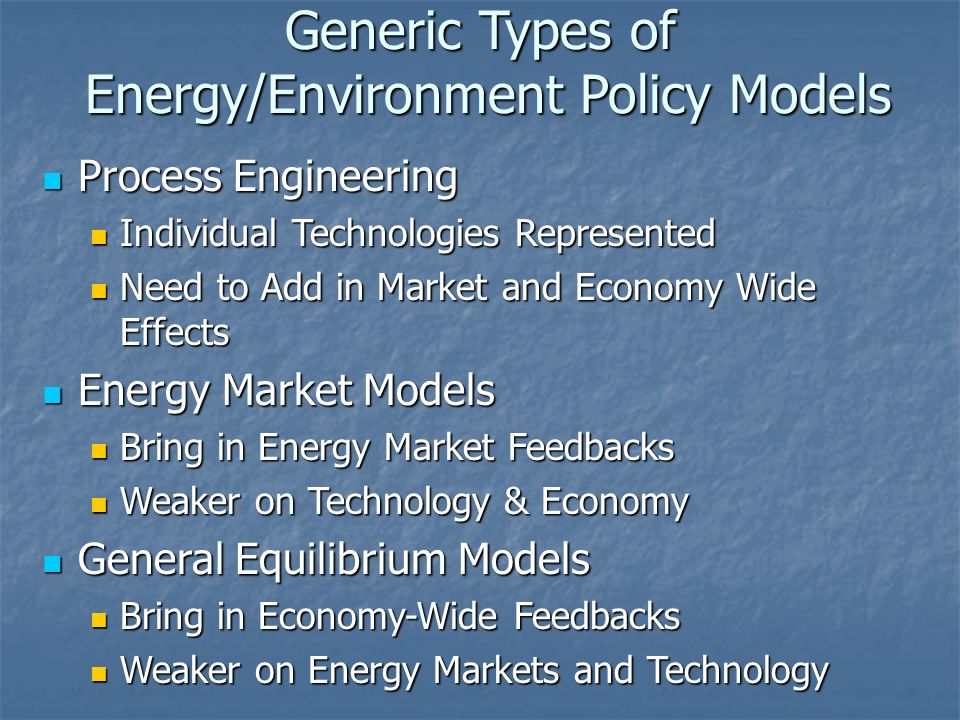 Generic Types of Energy/Environment Policy Models Process Engineering Process Engineering Individual Technologies Represented Individual Technologies Represented Need to Add in Market and Economy Wide Effects Need to Add in Market and Economy Wide Effects Energy Market Models Energy Market Models Bring in Energy Market Feedbacks Bring in Energy Market Feedbacks Weaker on Technology & Economy Weaker on Technology & Economy General Equilibrium Models General Equilibrium Models Bring in Economy-Wide Feedbacks Bring in Economy-Wide Feedbacks Weaker on Energy Markets and Technology Weaker on Energy Markets and Technology