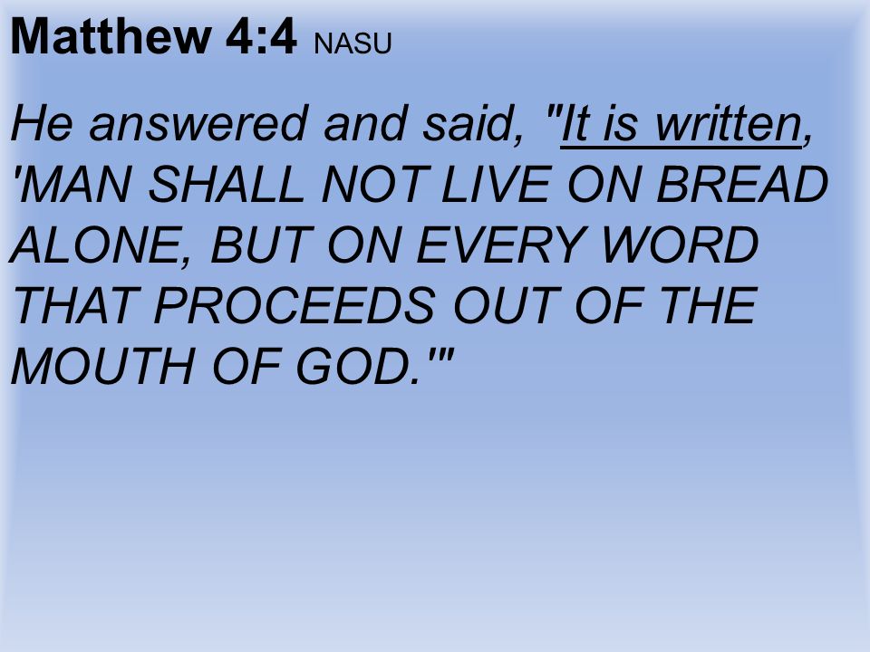 Matthew 4:4 NASU He answered and said, It is written, MAN SHALL NOT LIVE ON BREAD ALONE, BUT ON EVERY WORD THAT PROCEEDS OUT OF THE MOUTH OF GOD.