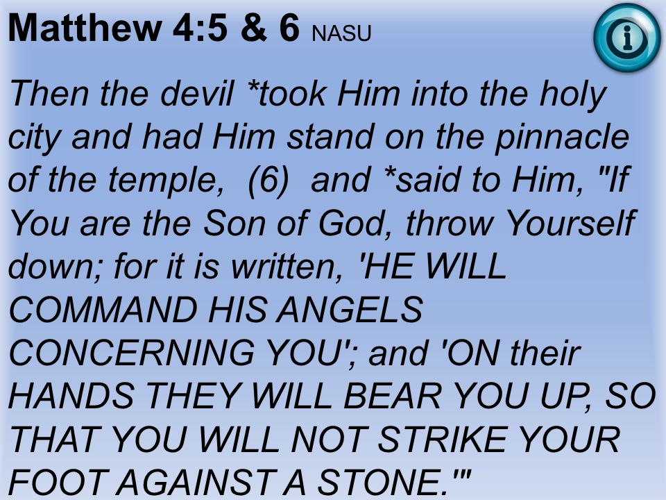 Matthew 4:5 & 6 NASU Then the devil *took Him into the holy city and had Him stand on the pinnacle of the temple, (6) and *said to Him, If You are the Son of God, throw Yourself down; for it is written, HE WILL COMMAND HIS ANGELS CONCERNING YOU ; and ON their HANDS THEY WILL BEAR YOU UP, SO THAT YOU WILL NOT STRIKE YOUR FOOT AGAINST A STONE.