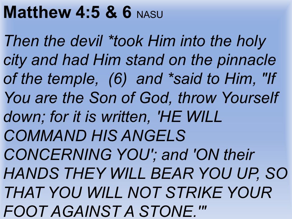 Matthew 4:5 & 6 NASU Then the devil *took Him into the holy city and had Him stand on the pinnacle of the temple, (6) and *said to Him, If You are the Son of God, throw Yourself down; for it is written, HE WILL COMMAND HIS ANGELS CONCERNING YOU ; and ON their HANDS THEY WILL BEAR YOU UP, SO THAT YOU WILL NOT STRIKE YOUR FOOT AGAINST A STONE.