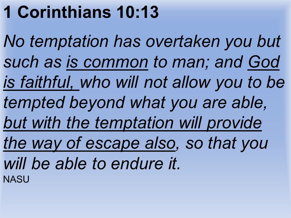 1 Corinthians 10:13 No temptation has overtaken you but such as is common to man; and God is faithful, who will not allow you to be tempted beyond what you are able, but with the temptation will provide the way of escape also, so that you will be able to endure it.