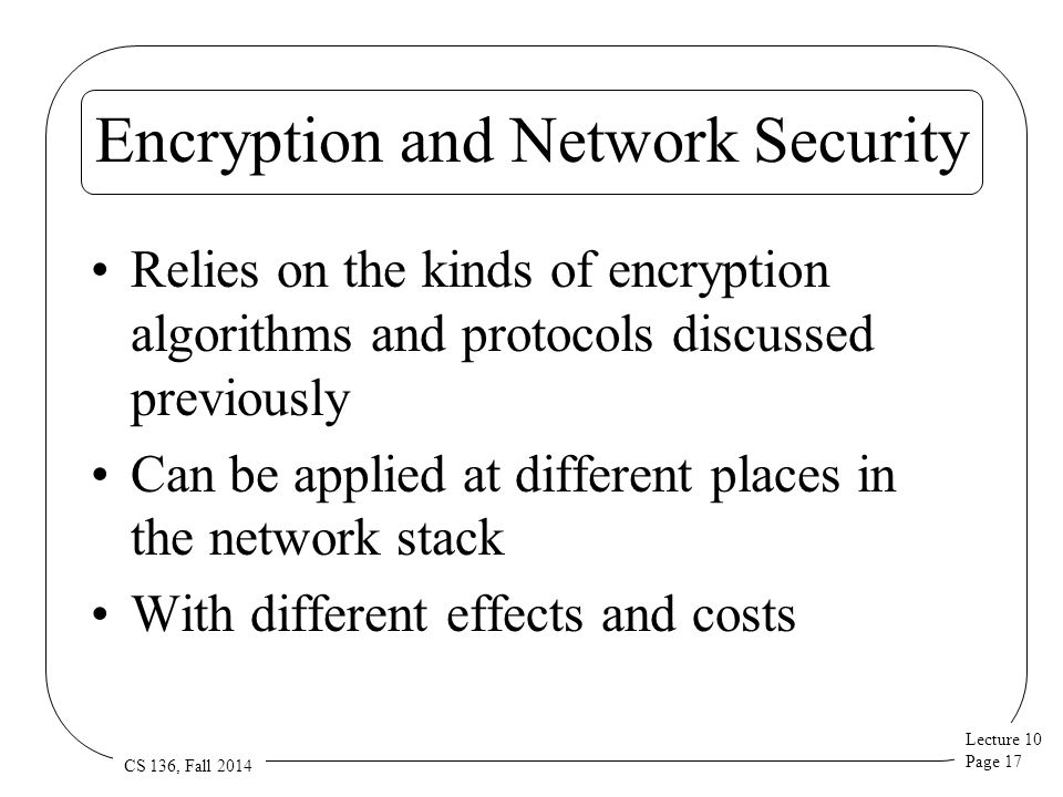 Lecture 10 Page 17 CS 136, Fall 2014 Encryption and Network Security Relies on the kinds of encryption algorithms and protocols discussed previously Can be applied at different places in the network stack With different effects and costs
