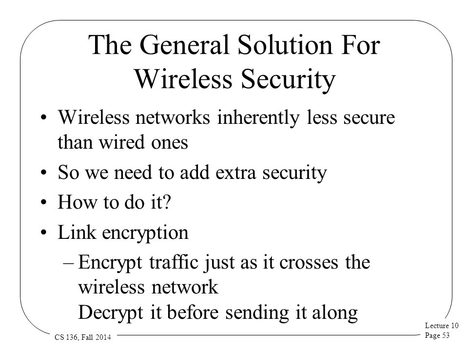 Lecture 10 Page 53 CS 136, Fall 2014 The General Solution For Wireless Security Wireless networks inherently less secure than wired ones So we need to add extra security How to do it.