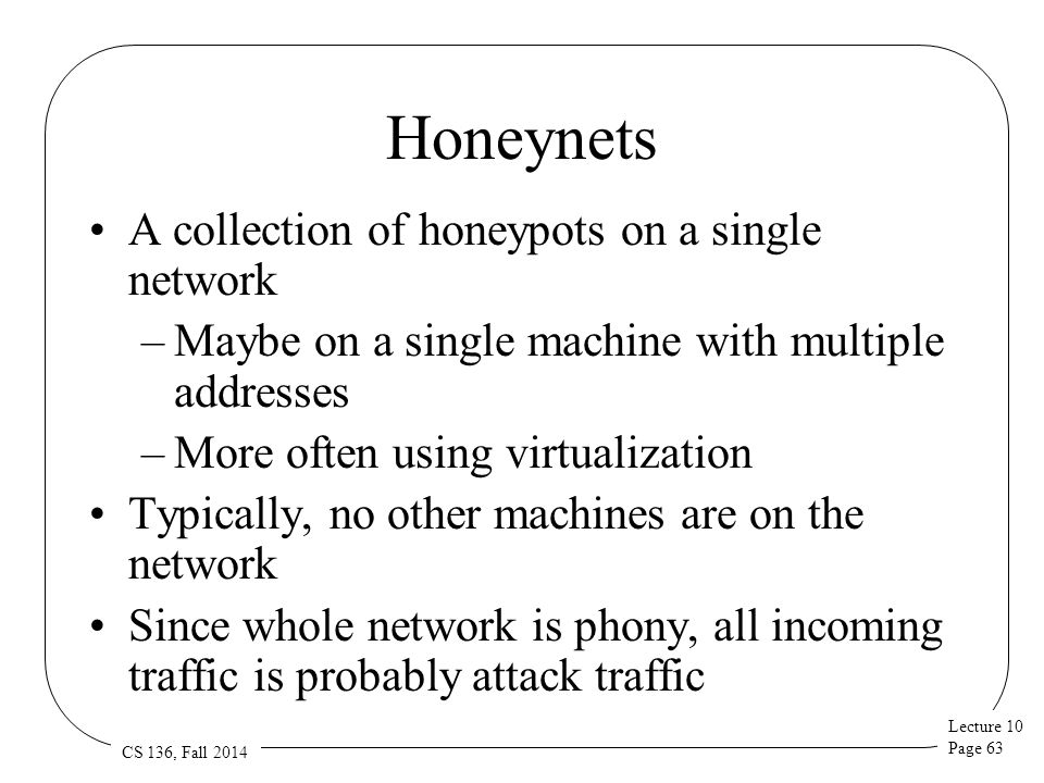 Lecture 10 Page 63 CS 136, Fall 2014 Honeynets A collection of honeypots on a single network –Maybe on a single machine with multiple addresses –More often using virtualization Typically, no other machines are on the network Since whole network is phony, all incoming traffic is probably attack traffic