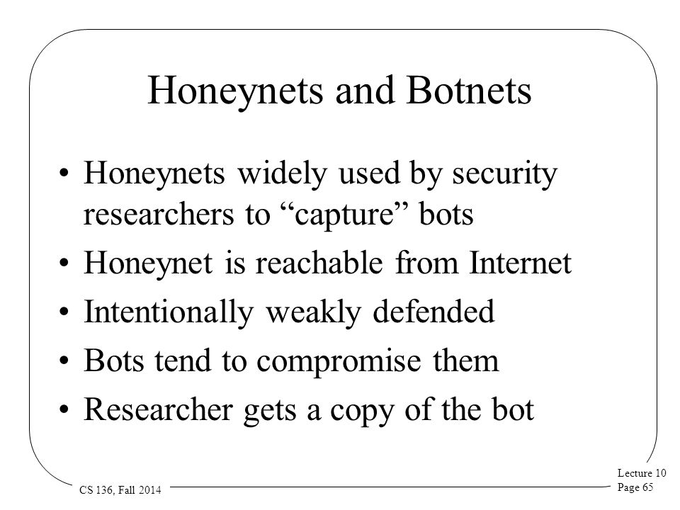 Lecture 10 Page 65 CS 136, Fall 2014 Honeynets and Botnets Honeynets widely used by security researchers to capture bots Honeynet is reachable from Internet Intentionally weakly defended Bots tend to compromise them Researcher gets a copy of the bot