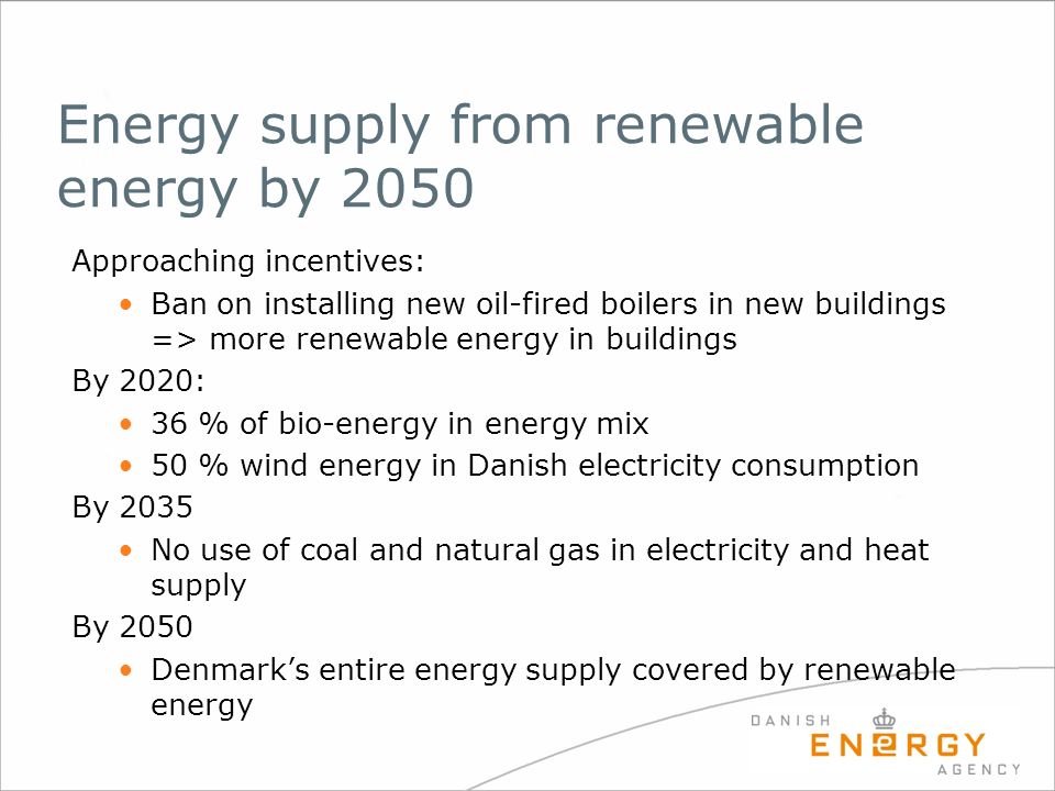 Energy supply from renewable energy by 2050 Approaching incentives: Ban on installing new oil-fired boilers in new buildings => more renewable energy in buildings By 2020: 36 % of bio-energy in energy mix 50 % wind energy in Danish electricity consumption By 2035 No use of coal and natural gas in electricity and heat supply By 2050 Denmark’s entire energy supply covered by renewable energy