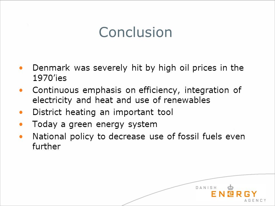 Conclusion Denmark was severely hit by high oil prices in the 1970’ies Continuous emphasis on efficiency, integration of electricity and heat and use of renewables District heating an important tool Today a green energy system National policy to decrease use of fossil fuels even further