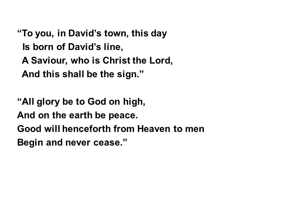 To you, in David’s town, this day Is born of David’s line, A Saviour, who is Christ the Lord, And this shall be the sign. All glory be to God on high, And on the earth be peace.