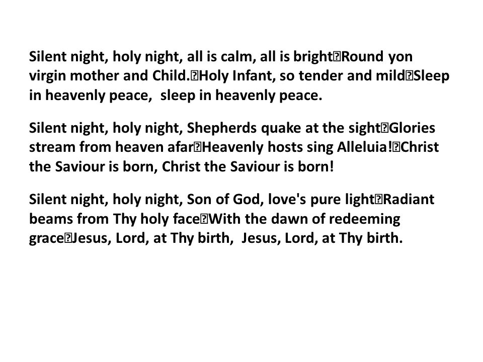 Silent night, holy night, all is calm, all is bright Round yon virgin mother and Child.
