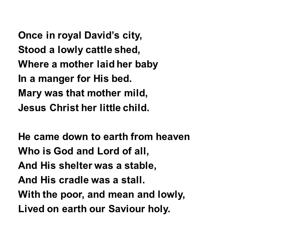 Once in royal David’s city, Stood a lowly cattle shed, Where a mother laid her baby In a manger for His bed.