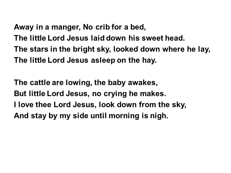 Away in a manger, No crib for a bed, The little Lord Jesus laid down his sweet head.
