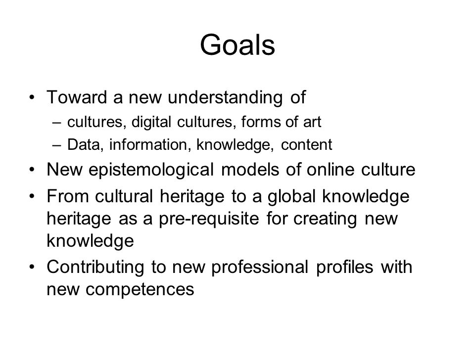 Goals Toward a new understanding of –cultures, digital cultures, forms of art –Data, information, knowledge, content New epistemological models of online culture From cultural heritage to a global knowledge heritage as a pre-requisite for creating new knowledge Contributing to new professional profiles with new competences