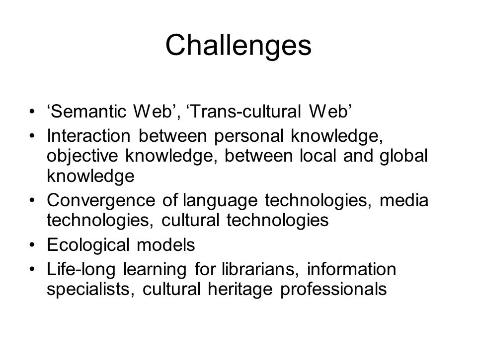 Challenges ‘Semantic Web’, ‘Trans-cultural Web’ Interaction between personal knowledge, objective knowledge, between local and global knowledge Convergence of language technologies, media technologies, cultural technologies Ecological models Life-long learning for librarians, information specialists, cultural heritage professionals