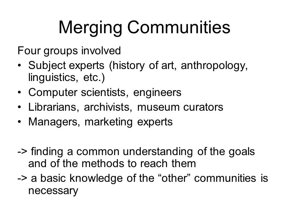 Merging Communities Four groups involved Subject experts (history of art, anthropology, linguistics, etc.) Computer scientists, engineers Librarians, archivists, museum curators Managers, marketing experts -> finding a common understanding of the goals and of the methods to reach them -> a basic knowledge of the other communities is necessary