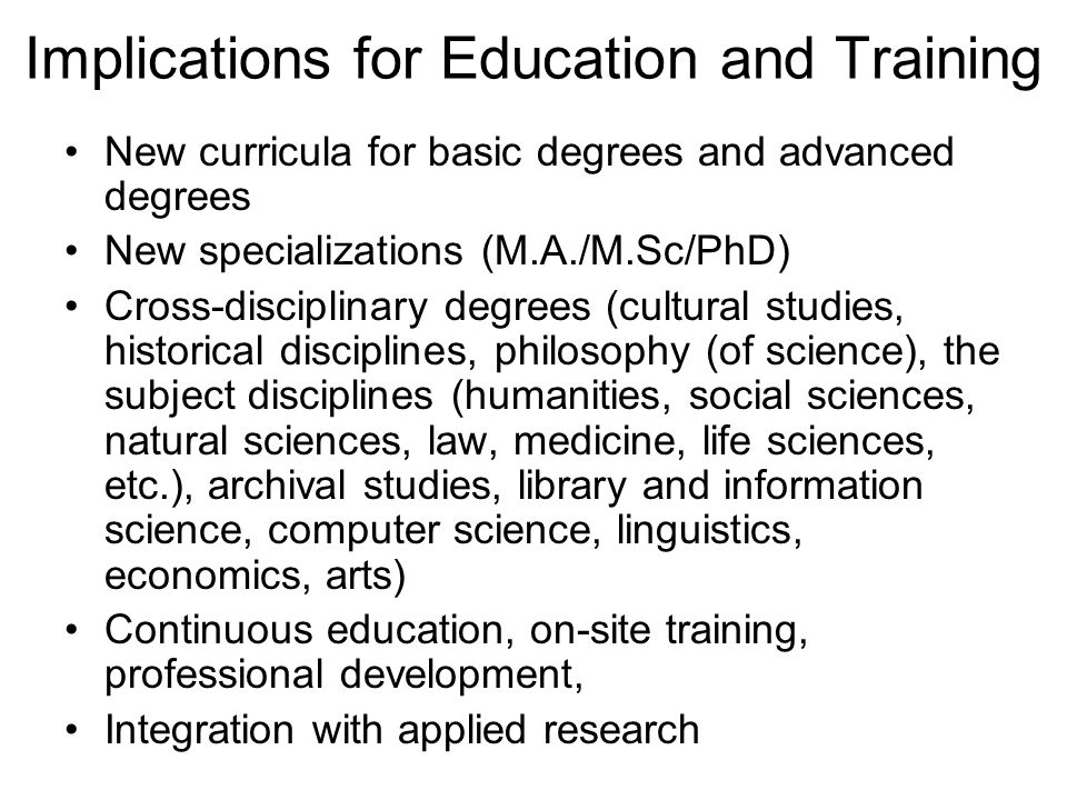 Implications for Education and Training New curricula for basic degrees and advanced degrees New specializations (M.A./M.Sc/PhD) Cross-disciplinary degrees (cultural studies, historical disciplines, philosophy (of science), the subject disciplines (humanities, social sciences, natural sciences, law, medicine, life sciences, etc.), archival studies, library and information science, computer science, linguistics, economics, arts) Continuous education, on-site training, professional development, Integration with applied research