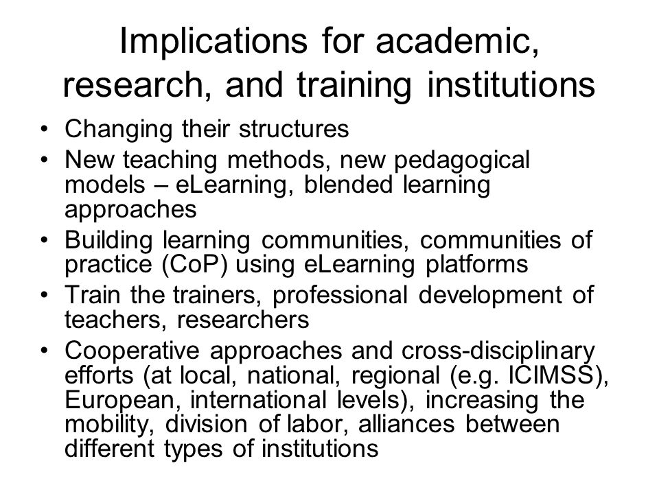 Implications for academic, research, and training institutions Changing their structures New teaching methods, new pedagogical models – eLearning, blended learning approaches Building learning communities, communities of practice (CoP) using eLearning platforms Train the trainers, professional development of teachers, researchers Cooperative approaches and cross-disciplinary efforts (at local, national, regional (e.g.