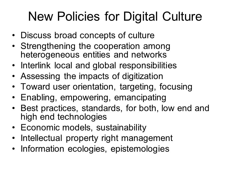 New Policies for Digital Culture Discuss broad concepts of culture Strengthening the cooperation among heterogeneous entities and networks Interlink local and global responsibilities Assessing the impacts of digitization Toward user orientation, targeting, focusing Enabling, empowering, emancipating Best practices, standards, for both, low end and high end technologies Economic models, sustainability Intellectual property right management Information ecologies, epistemologies