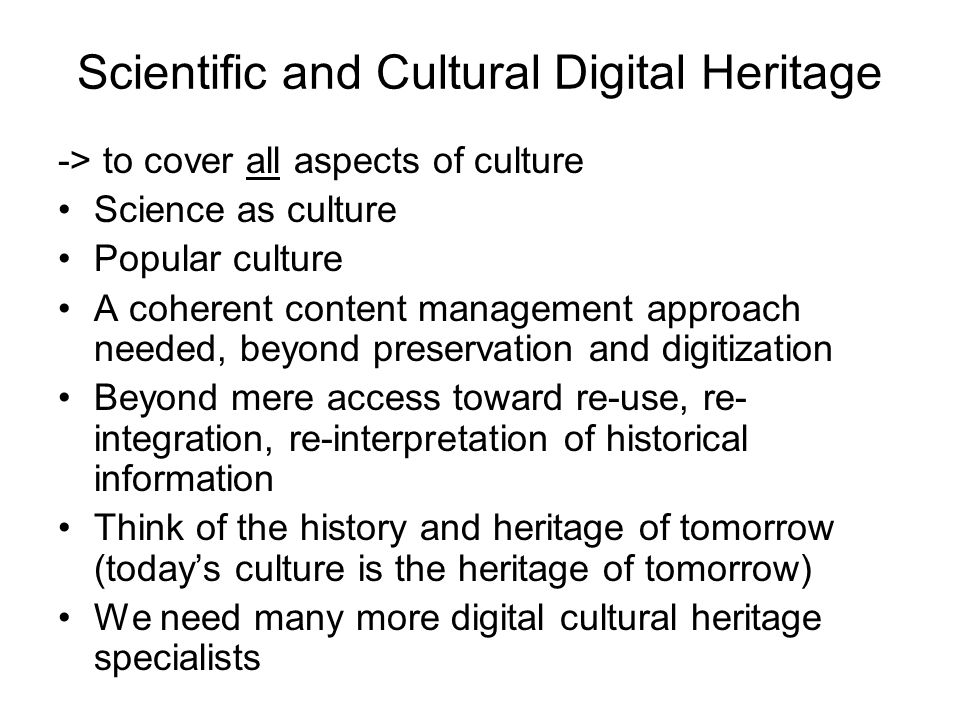 Scientific and Cultural Digital Heritage -> to cover all aspects of culture Science as culture Popular culture A coherent content management approach needed, beyond preservation and digitization Beyond mere access toward re-use, re- integration, re-interpretation of historical information Think of the history and heritage of tomorrow (today’s culture is the heritage of tomorrow) We need many more digital cultural heritage specialists