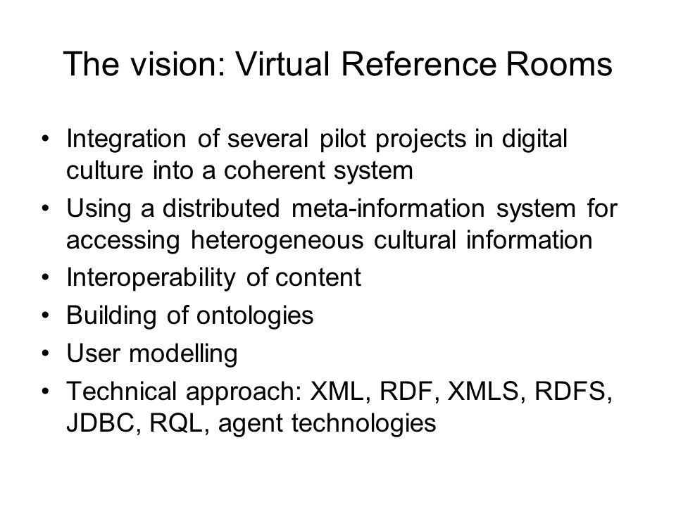 The vision: Virtual Reference Rooms Integration of several pilot projects in digital culture into a coherent system Using a distributed meta-information system for accessing heterogeneous cultural information Interoperability of content Building of ontologies User modelling Technical approach: XML, RDF, XMLS, RDFS, JDBC, RQL, agent technologies