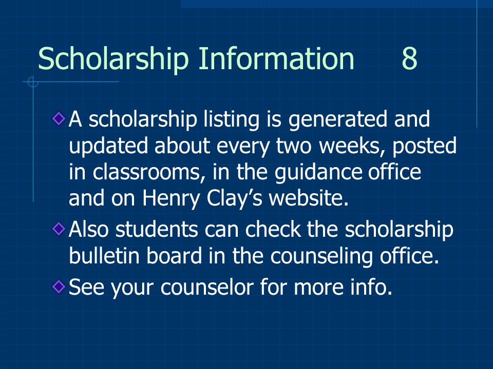 Scholarship Information 8 A scholarship listing is generated and updated about every two weeks, posted in classrooms, in the guidance office and on Henry Clay’s website.