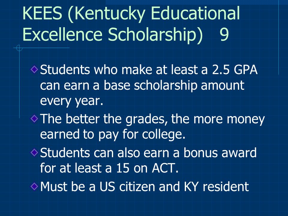 KEES (Kentucky Educational Excellence Scholarship) 9 Students who make at least a 2.5 GPA can earn a base scholarship amount every year.