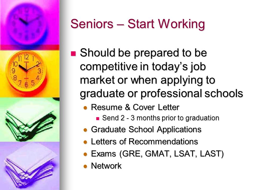 Seniors – Start Working Should be prepared to be competitive in today’s job market or when applying to graduate or professional schools Should be prepared to be competitive in today’s job market or when applying to graduate or professional schools Resume & Cover Letter Resume & Cover Letter Send months prior to graduation Send months prior to graduation Graduate School Applications Graduate School Applications Letters of Recommendations Letters of Recommendations Exams (GRE, GMAT, LSAT, LAST) Exams (GRE, GMAT, LSAT, LAST) Network Network