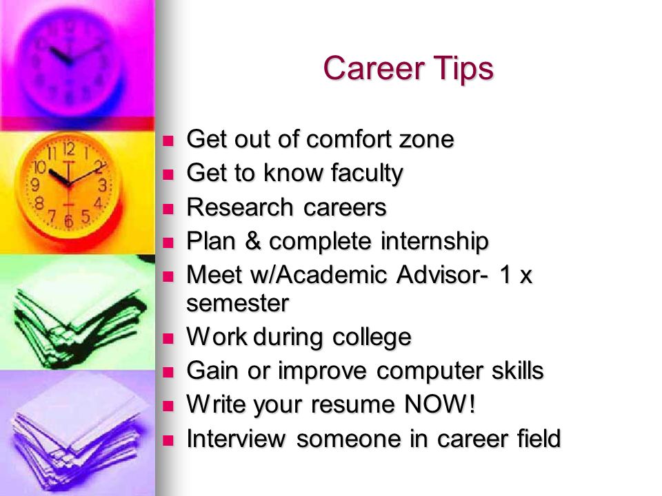 Career Tips Get out of comfort zone Get out of comfort zone Get to know faculty Get to know faculty Research careers Research careers Plan & complete internship Plan & complete internship Meet w/Academic Advisor- 1 x semester Meet w/Academic Advisor- 1 x semester Work during college Work during college Gain or improve computer skills Gain or improve computer skills Write your resume NOW.
