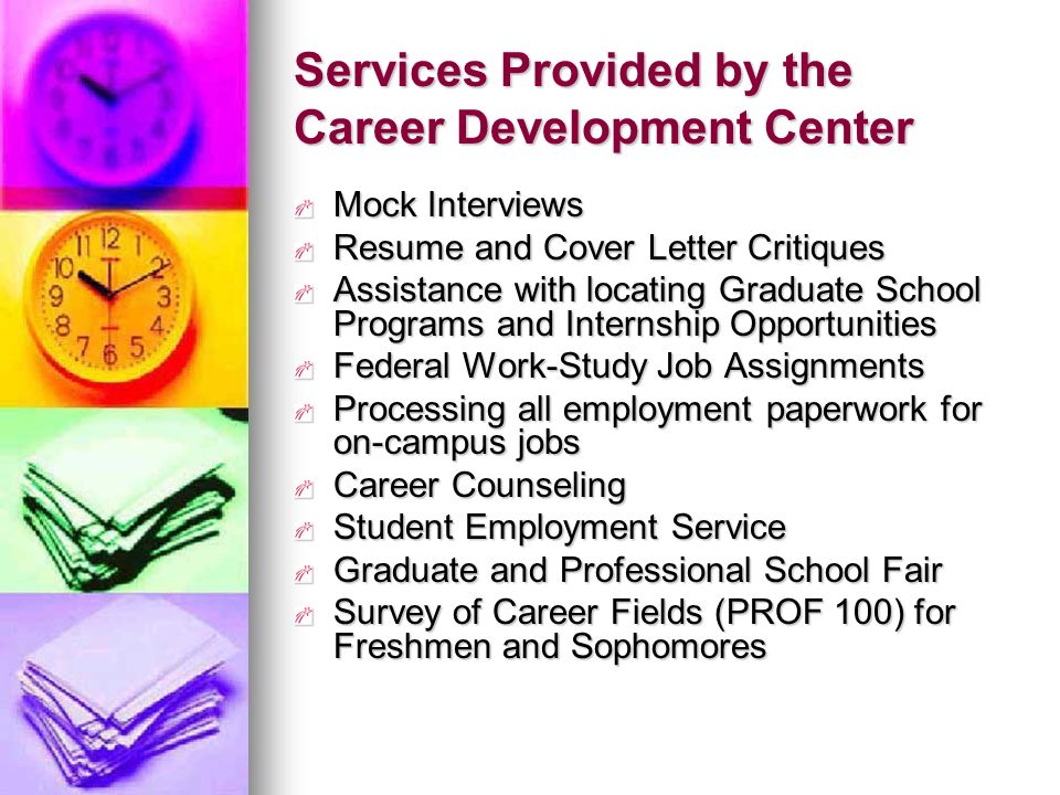 Services Provided by the Career Development Center Mock Interviews Resume and Cover Letter Critiques Assistance with locating Graduate School Programs and Internship Opportunities Federal Work-Study Job Assignments Processing all employment paperwork for on-campus jobs Career Counseling Student Employment Service Graduate and Professional School Fair Survey of Career Fields (PROF 100) for Freshmen and Sophomores