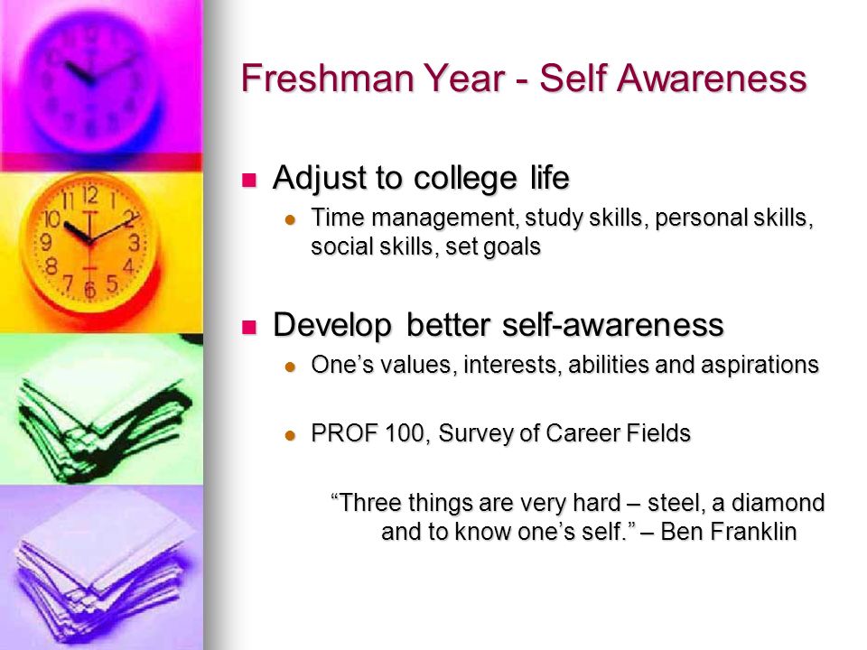 Freshman Year - Self Awareness Adjust to college life Adjust to college life Time management, study skills, personal skills, social skills, set goals Time management, study skills, personal skills, social skills, set goals Develop better self-awareness Develop better self-awareness One’s values, interests, abilities and aspirations One’s values, interests, abilities and aspirations PROF 100, Survey of Career Fields PROF 100, Survey of Career Fields Three things are very hard – steel, a diamond and to know one’s self. – Ben Franklin