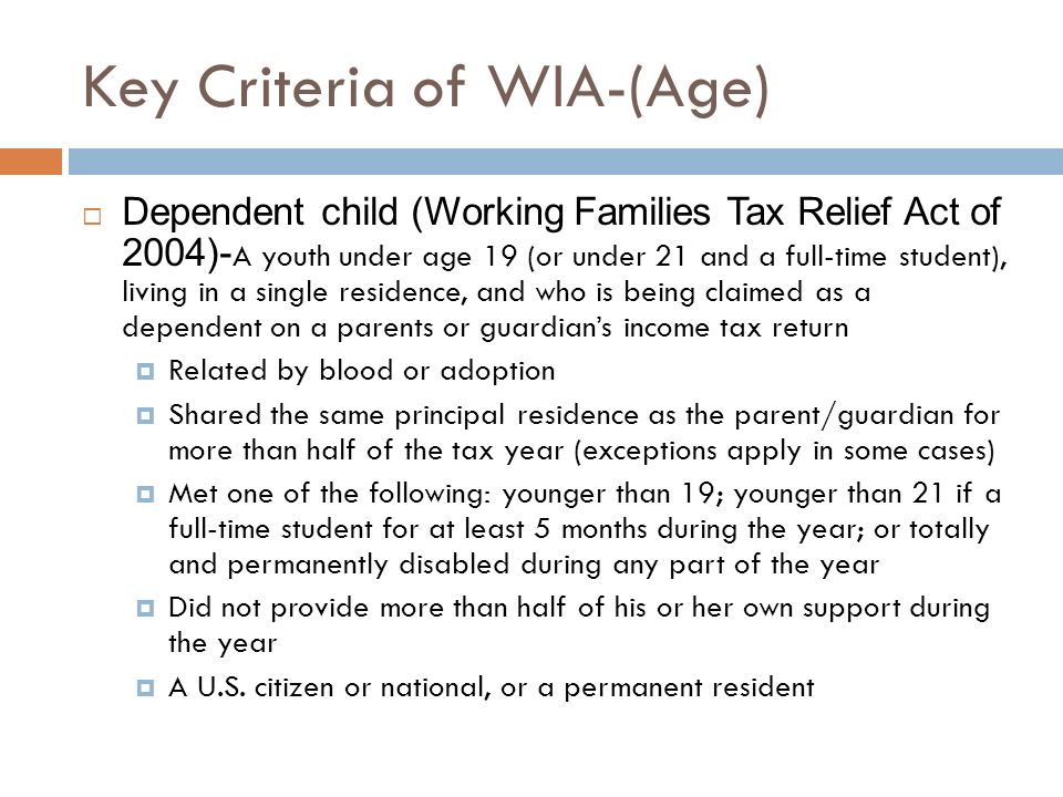Key Criteria of WIA-(Age)  Dependent child (Working Families Tax Relief Act of 2004)- A youth under age 19 (or under 21 and a full-time student), living in a single residence, and who is being claimed as a dependent on a parents or guardian’s income tax return  Related by blood or adoption  Shared the same principal residence as the parent/guardian for more than half of the tax year (exceptions apply in some cases)  Met one of the following: younger than 19; younger than 21 if a full-time student for at least 5 months during the year; or totally and permanently disabled during any part of the year  Did not provide more than half of his or her own support during the year  A U.S.