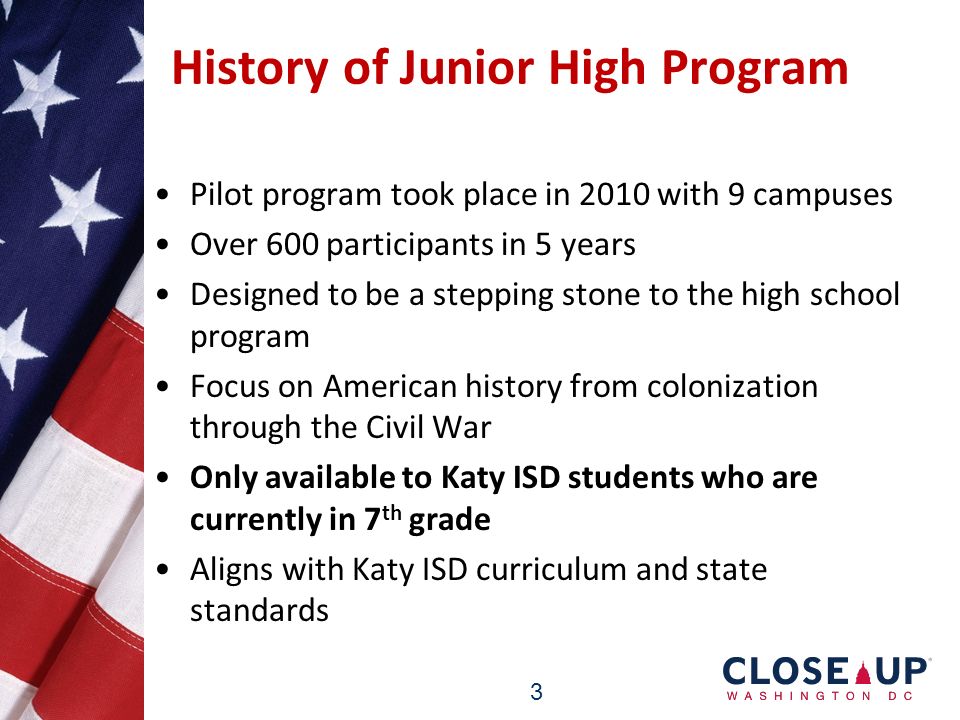 3 History of Junior High Program Pilot program took place in 2010 with 9 campuses Over 600 participants in 5 years Designed to be a stepping stone to the high school program Focus on American history from colonization through the Civil War Only available to Katy ISD students who are currently in 7 th grade Aligns with Katy ISD curriculum and state standards