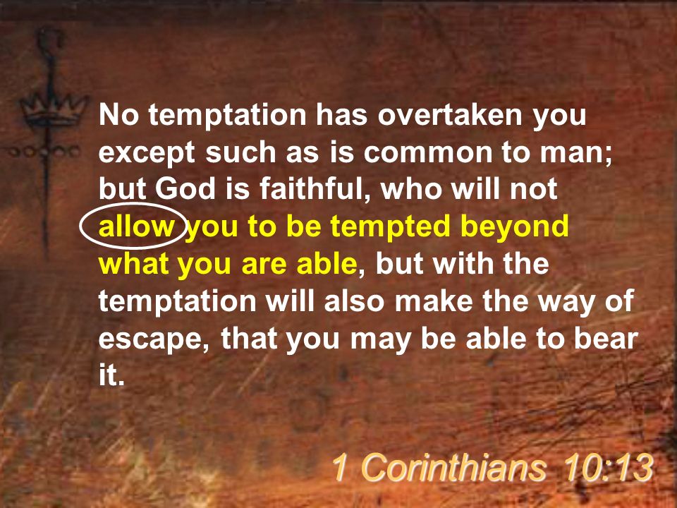 No temptation has overtaken you except such as is common to man; but God is faithful, who will not allow you to be tempted beyond what you are able, but with the temptation will also make the way of escape, that you may be able to bear it.