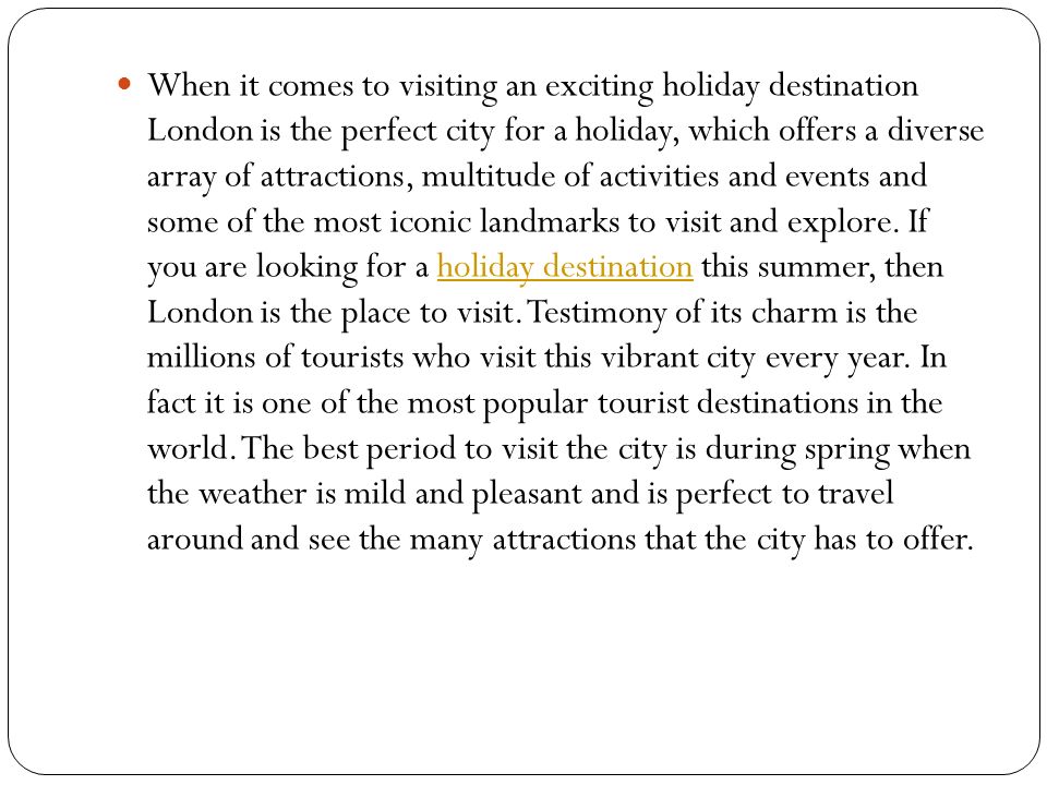 When it comes to visiting an exciting holiday destination London is the perfect city for a holiday, which offers a diverse array of attractions, multitude of activities and events and some of the most iconic landmarks to visit and explore.