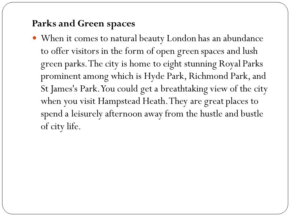 Parks and Green spaces When it comes to natural beauty London has an abundance to offer visitors in the form of open green spaces and lush green parks.