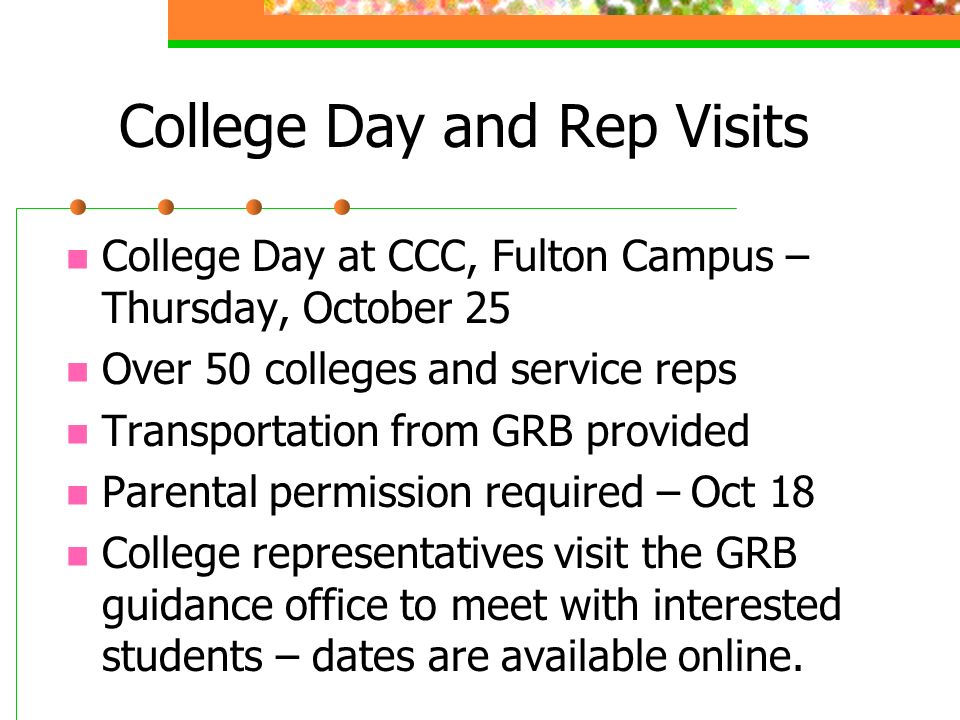 College Day and Rep Visits College Day at CCC, Fulton Campus – Thursday, October 25 Over 50 colleges and service reps Transportation from GRB provided Parental permission required – Oct 18 College representatives visit the GRB guidance office to meet with interested students – dates are available online.