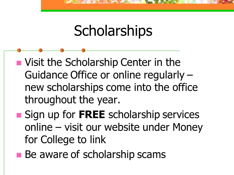Scholarships Visit the Scholarship Center in the Guidance Office or online regularly – new scholarships come into the office throughout the year.