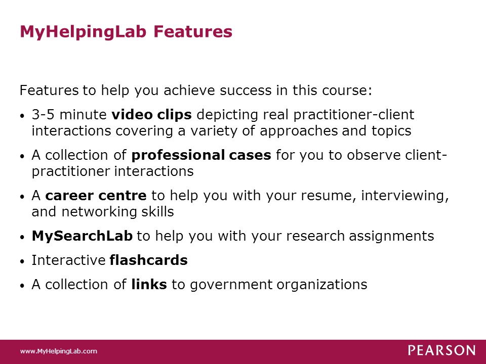 MyHelpingLab Features Features to help you achieve success in this course: 3-5 minute video clips depicting real practitioner-client interactions covering a variety of approaches and topics A collection of professional cases for you to observe client- practitioner interactions A career centre to help you with your resume, interviewing, and networking skills MySearchLab to help you with your research assignments Interactive flashcards A collection of links to government organizations