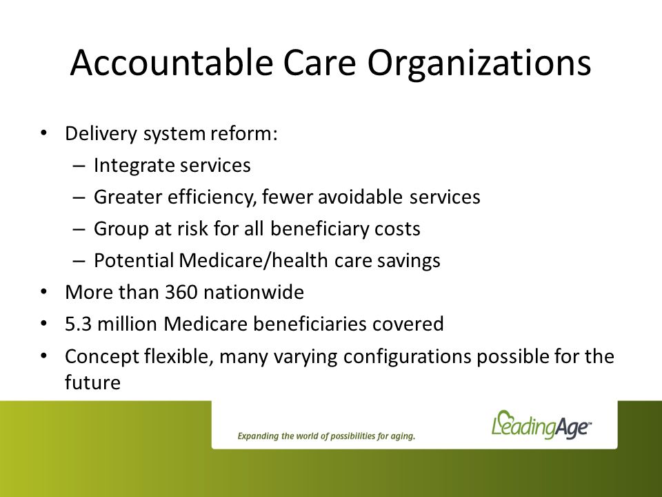 Accountable Care Organizations Delivery system reform: – Integrate services – Greater efficiency, fewer avoidable services – Group at risk for all beneficiary costs – Potential Medicare/health care savings More than 360 nationwide 5.3 million Medicare beneficiaries covered Concept flexible, many varying configurations possible for the future