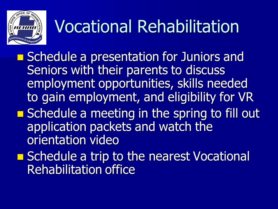 Vocational Rehabilitation Vocational Rehabilitation Schedule a presentation for Juniors and Seniors with their parents to discuss employment opportunities, skills needed to gain employment, and eligibility for VR Schedule a presentation for Juniors and Seniors with their parents to discuss employment opportunities, skills needed to gain employment, and eligibility for VR Schedule a meeting in the spring to fill out application packets and watch the orientation video Schedule a meeting in the spring to fill out application packets and watch the orientation video Schedule a trip to the nearest Vocational Rehabilitation office Schedule a trip to the nearest Vocational Rehabilitation office