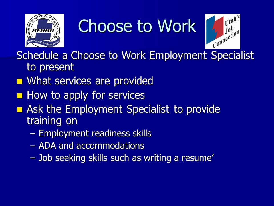 Choose to Work Schedule a Choose to Work Employment Specialist to present What services are provided What services are provided How to apply for services How to apply for services Ask the Employment Specialist to provide training on Ask the Employment Specialist to provide training on –Employment readiness skills –ADA and accommodations –Job seeking skills such as writing a resume’