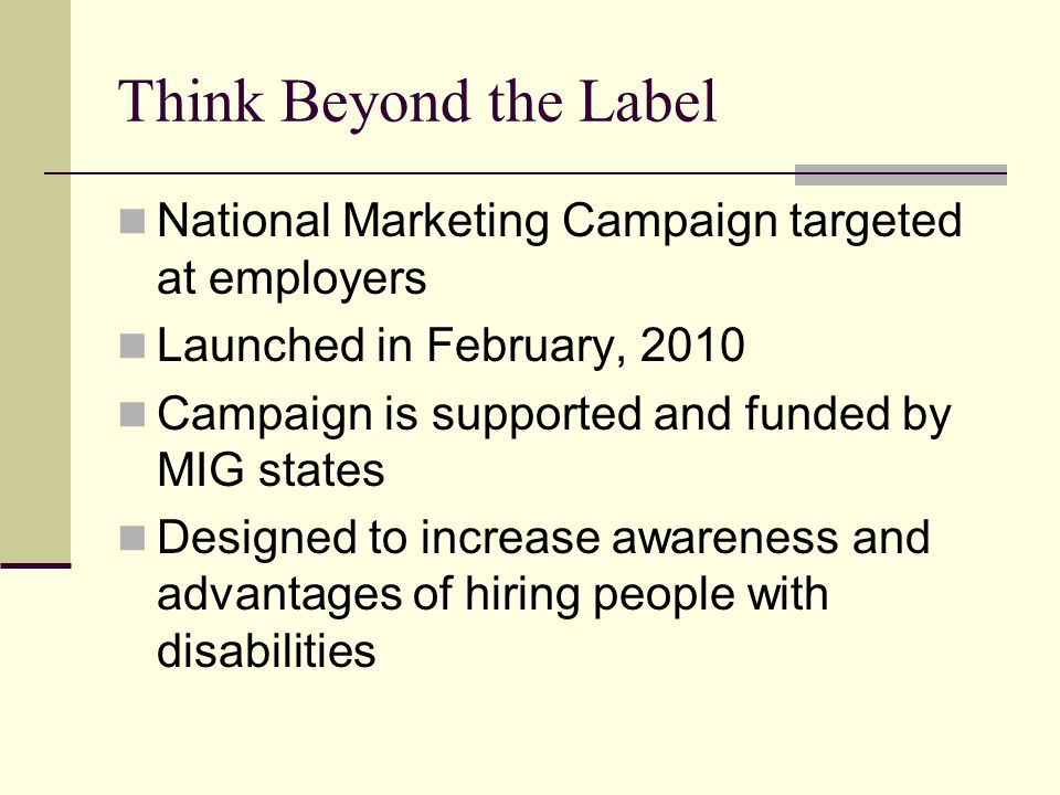 Think Beyond the Label National Marketing Campaign targeted at employers Launched in February, 2010 Campaign is supported and funded by MIG states Designed to increase awareness and advantages of hiring people with disabilities