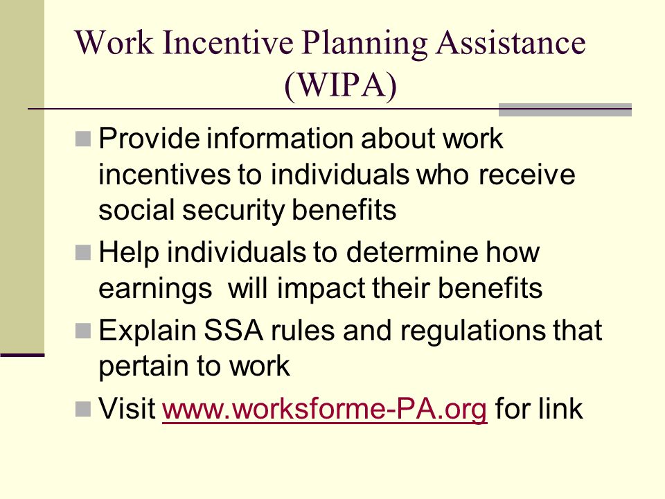 Work Incentive Planning Assistance (WIPA) Provide information about work incentives to individuals who receive social security benefits Help individuals to determine how earnings will impact their benefits Explain SSA rules and regulations that pertain to work Visit   for linkwww.worksforme-PA.org